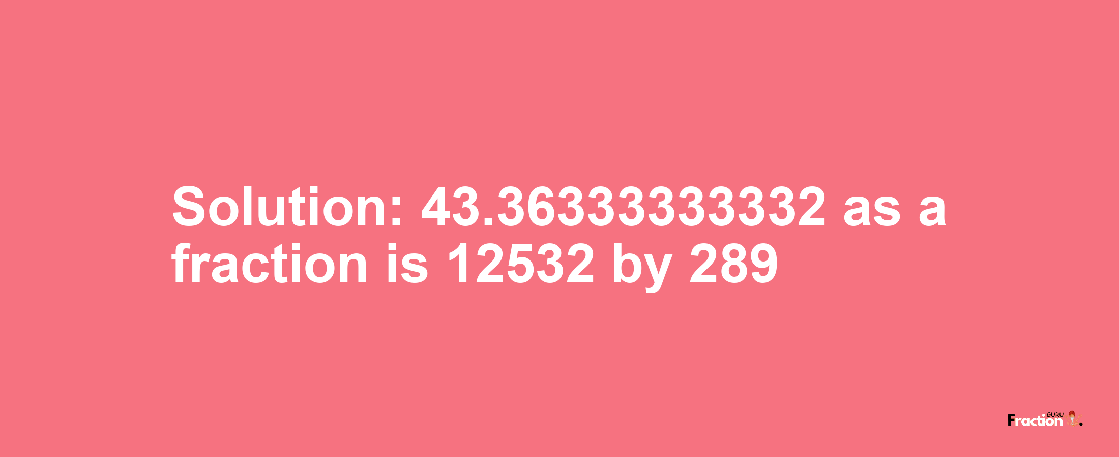 Solution:43.36333333332 as a fraction is 12532/289